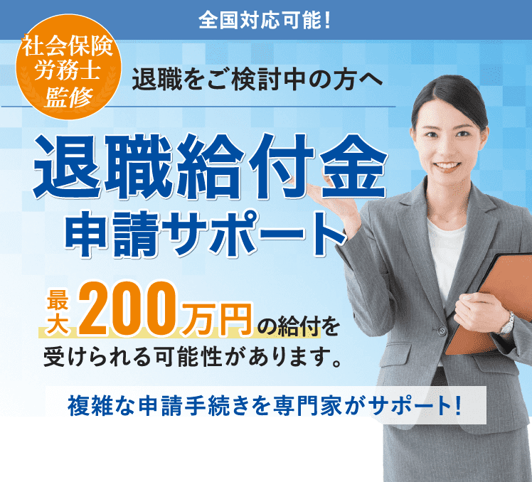 全国対応可能！社会保険労務士 監修 退職をご検討中の方へ 退職給付金 申請サポート 最大200万円 の給付を 受けられる可能性があります。複雑な申請手続きを専門家がサポート！