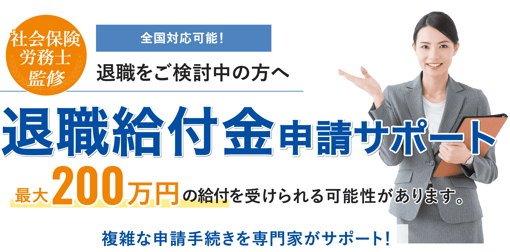 全国対応可能！社会保険労務士 監修 退職をご検討中の方へ 退職給付金 申請サポート 最大200万円 の給付を 受けられる可能性があります。複雑な申請手続きを専門家がサポート！